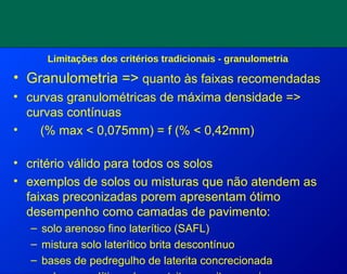 Limitações dos critérios tradicionais - granulometria
• Granulometria => quanto às faixas recomendadas
• curvas granulométricas de máxima densidade =>
curvas contínuas
• (% max < 0,075mm) = f (% < 0,42mm)
• critério válido para todos os solos
• exemplos de solos ou misturas que não atendem as
faixas preconizadas porem apresentam ótimo
desempenho como camadas de pavimento:
– solo arenoso fino laterítico (SAFL)
– mistura solo laterítico brita descontínuo
– bases de pedregulho de laterita concrecionada
 