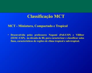 Classificação MCT
MCT - Miniatura, Compactado e Tropical
• Desenvolvida pelos professores Nogami (Poli-USP) e Villibor
(EESC-USP), na década de 80, para caracterizar e classificar solos
finos, característicos de regiões de clima tropical e sub-tropical.
 