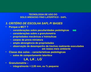TECNOLOGIA DE USO DO
SOLO ARENOSO FINO LATERÍTICO - SAFL
3. CRITÉRIO DE ESCOLHA SAFL P/ BASES
• Porque a MCT ?
– considerações sobre peculiaridades pedológicas
– considerações sobre a granulometria
– propriedades mecânicas e hidráulicas
– corpos de prova miniatura
– ampla abrangência de propriedades
– observação de desempenho de trechos realmente executados
em nosso meio ambiente
• Classe dos solos – características pedológicas
– solos de comportamento laterítico
LA, LA`, LG`
• Granulometria –
– integralmente < 2,00 mm, ou % pequena
 