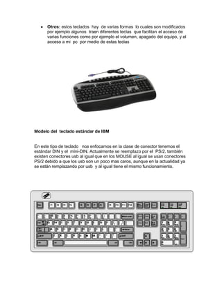 Otros: estos teclados hay de varias formas lo cuales son modificados
      por ejemplo algunos traen diferentes teclas que facilitan el acceso de
      varias funciones como por ejemplo el volumen, apagado del equipo, y el
      acceso a mi pc por medio de estas teclas




Modelo del teclado estándar de IBM


En este tipo de teclado nos enfocamos en la clase de conector tenemos el
estándar DIN y el mini-DIN. Actualmente se reemplazo por el PS/2, también
existen conectores usb al igual que en los MOUSE al igual se usan conectores
PS/2 debido a que los usb son un poco mas caros, aunque en la actualidad ya
se están remplazando por usb y al igual tiene el mismo funcionamiento.
 