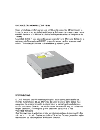 Estas unidades permiten gravar solo en CD, esta unidad de CD cambiaron la
forma de almacenar los trabajos del hogar y de trabajo, se puede gravar desde
650 MB de datos o 74 MIN de audio fueron los primeros discos compactos de
700 MB
La unidad de CD-R solo se puede gravar una solo vez a diferencia de los de la
unidades de Re-escritura (CD RW) q permite gravar y volver a gravar en el
mismo CD hasta q el disco se puédela borrar y volver a gravar.




El DVD funciona bajo los mismos principios, están compuestos sobre los
mismos materiales de cd. La diferencia de un cd a un dvd por q posee mas
capacidad de almacenamiento, la diferencia q la espiral dentro del disco es
mucho mas densa (fina) lo q hace q las muescas sean chicas y las pistas mas
largas. Estos DVD sirven para gravar bastantes películas a la vez
Velocidad de lectura
Cuanto mayor sea la velocidad, mejor será la respuesta de la información, los
valores 1x, 2x, 3x., etc. Cada x equivale a 150 kb/sg. Pero en general no todas
las unidades de cd-rom gravan a unidades tan altas.
 