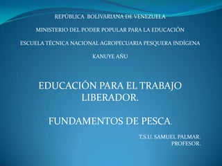 REPÚBLICA  BOLIVARIANA DE VENEZUELA MINISTERIO DEL PODER POPULAR PARA LA EDUCACIÓN ESCUELA TÉCNICA NACIONAL AGROPECUARIA PESQUERA INDÍGENA  KANUYE AÑU EDUCACIÓN PARA EL TRABAJO LIBERADOR. FUNDAMENTOS DE PESCA. T.S.U. SAMUEL PALMAR. PROFESOR. 
