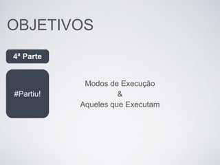 OBJETIVOS
#Partiu!
4ª Parte
Modos de Execução
&
Aqueles que Executam
 