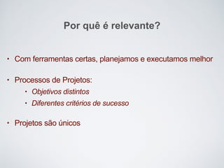 • Com ferramentas certas, planejamos e executamos melhor
• Processos de Projetos:
• Objetivos distintos
• Diferentes critérios de sucesso
• Projetos são únicos
Por quê é relevante?
 