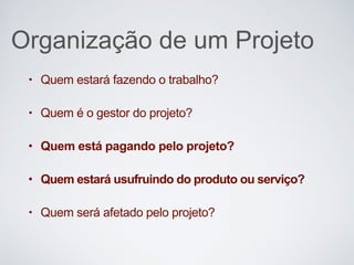 Organização de um Projeto
• Quem estará fazendo o trabalho?
• Quem é o gestor do projeto?
• Quem está pagando pelo projeto?
• Quem estará usufruindo do produto ou serviço?
• Quem será afetado pelo projeto?
 