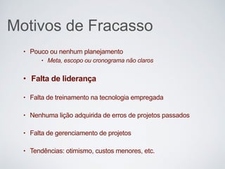 Motivos de Fracasso
• Pouco ou nenhum planejamento
• Meta, escopo ou cronograma não claros
• Falta de liderança
• Falta de treinamento na tecnologia empregada
• Nenhuma lição adquirida de erros de projetos passados
• Falta de gerenciamento de projetos
• Tendências: otimismo, custos menores, etc.
 