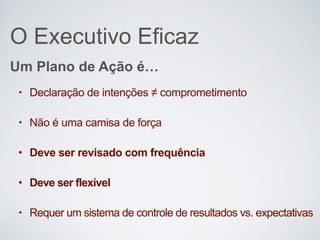 O Executivo Eficaz
• Declaração de intenções ≠ comprometimento
• Não é uma camisa de força
• Deve ser revisado com frequência
• Deve ser flexível
• Requer um sistema de controle de resultados vs. expectativas
Um Plano de Ação é…
 