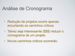Análise de Cronograma
• Redução de projetos ocorre apenas
encurtando os caminhos críticos
• Talvez seja interessante ($$$) reduzir o
cronograma de um projeto
• Novos caminhos críticos ocorrerão
 