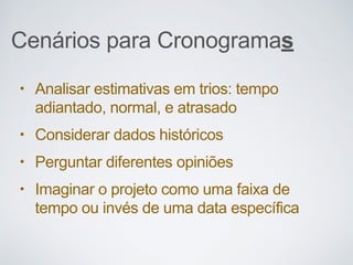 Cenários para Cronogramas
• Analisar estimativas em trios: tempo
adiantado, normal, e atrasado
• Considerar dados históricos
• Perguntar diferentes opiniões
• Imaginar o projeto como uma faixa de
tempo ou invés de uma data específica
 