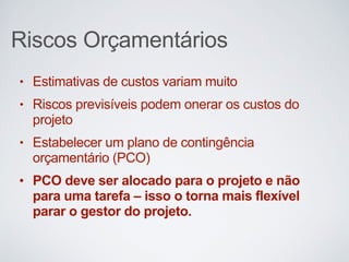 Riscos Orçamentários
• Estimativas de custos variam muito
• Riscos previsíveis podem onerar os custos do
projeto
• Estabelecer um plano de contingência
orçamentário (PCO)
• PCO deve ser alocado para o projeto e não
para uma tarefa – isso o torna mais flexível
parar o gestor do projeto.
 