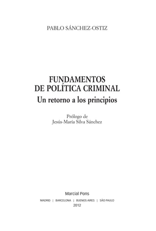 PABLO SÁNCHEZ-OSTIZ




                            FUNDAMENTOS
                        DE POLÍTICA CRIMINAL
                        Un retorno a los principios
                                       Prólogo de
                                Jesús-María Silva Sánchez




                                        Marcial Pons
                         MADRID | BARCELONA | BUENOS AIRES | SÃO PAULO
                                             2012




00a_PRINCIPIOS.indd 5                                                    18/10/12 16:28:34
 