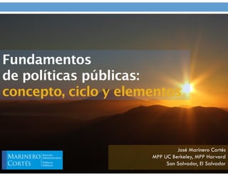 Fundamentos
de políticas públicas:
concepto, ciclo y elementos
José Marinero Cortés
MPP UC Berkeley, MPP Harvard
San Salvador, El Salvador
 