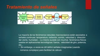 Tratamiento de señales
La mayoría de los fenómenos naturales macroscópicos están asociados a
señales continuas: temperatura, radiación, sonido, velocidad y dirección
del viento, humedad, .. Lo mismo sucede con muchos fenómenos físicos
usados en aplicaciones tecnológicas: fuerza, velocidad de giro, potencia,
etc...
• Sin embargo, a veces es útil definir señales imaginarias (usando
números complejos) para facilidad de cálculo
 