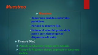 Muestreo
 Muestreo
• Tomar una medida a intervalos
periódicos.
• Periodo de muestro fijo.
• Estimar el valor del precio de la
acción en el tiempo que no
disponemos de datos.
 Tiempo ( Días)
 Periodo de Muestreo: tiempo entre medidas.
 Tiempo de Muestreo: tiempo empleado en tomar una
medida.
 