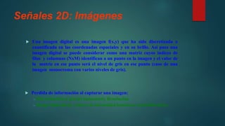 Señales 2D: Imágenes
 Una imagen digital es una imagen f(x,y) que ha sido discretizada o
cuantificada en las coordenadas espaciales y en su brillo. Así pues una
imagen digital se puede considerar como una matriz cuyos índices de
filas y columnas (NxM) identifican a un punto en la imagen y el valor de
la matriz en ese punto será el nivel de gris en ese punto (caso de una
imagen monocroma con varios niveles de gris).
 Perdida de información al capturar una imagen:
– Discretización a píxeles (muestreo). Resolución
– Rango limitado de valores de intensidad luminosa (cuantificación).
 