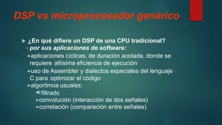 DSP vs microprocesador genérico
 ¿En qué difiere un DSP de una CPU tradicional?
• por sus aplicaciones de software:
aplicaciones cíclicas, de duración acotada, donde se
requiere altísima eficiencia de ejecución
uso de Assembler y dialectos especiales del lenguaje
C para optimizar el código
algoritmos usuales:
filtrado
convolución (interacción de dos señales)
correlación (comparación entre señales)
 