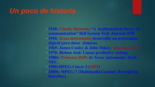 Un poco de historia
• 1948: Claude Shannon, “A mathematical theory of
communication” Bell System Tech Journal 1948
• 1956: Texas instruments desarrolla un procesador
digiral para datos sísmicos.
• 1965: James Cooley & John Tukey: algoritmo FFT
• 1970: Bishnu Atal: Linear predictive coding.
• 1980s: Primeros DSPs de Texas intruments, Intel,
NEC.
• 1990:MPEG-1 layer 3 (MP3)
• 2000s: MPEG-7 (Multimedia Content Description
Interface)
 