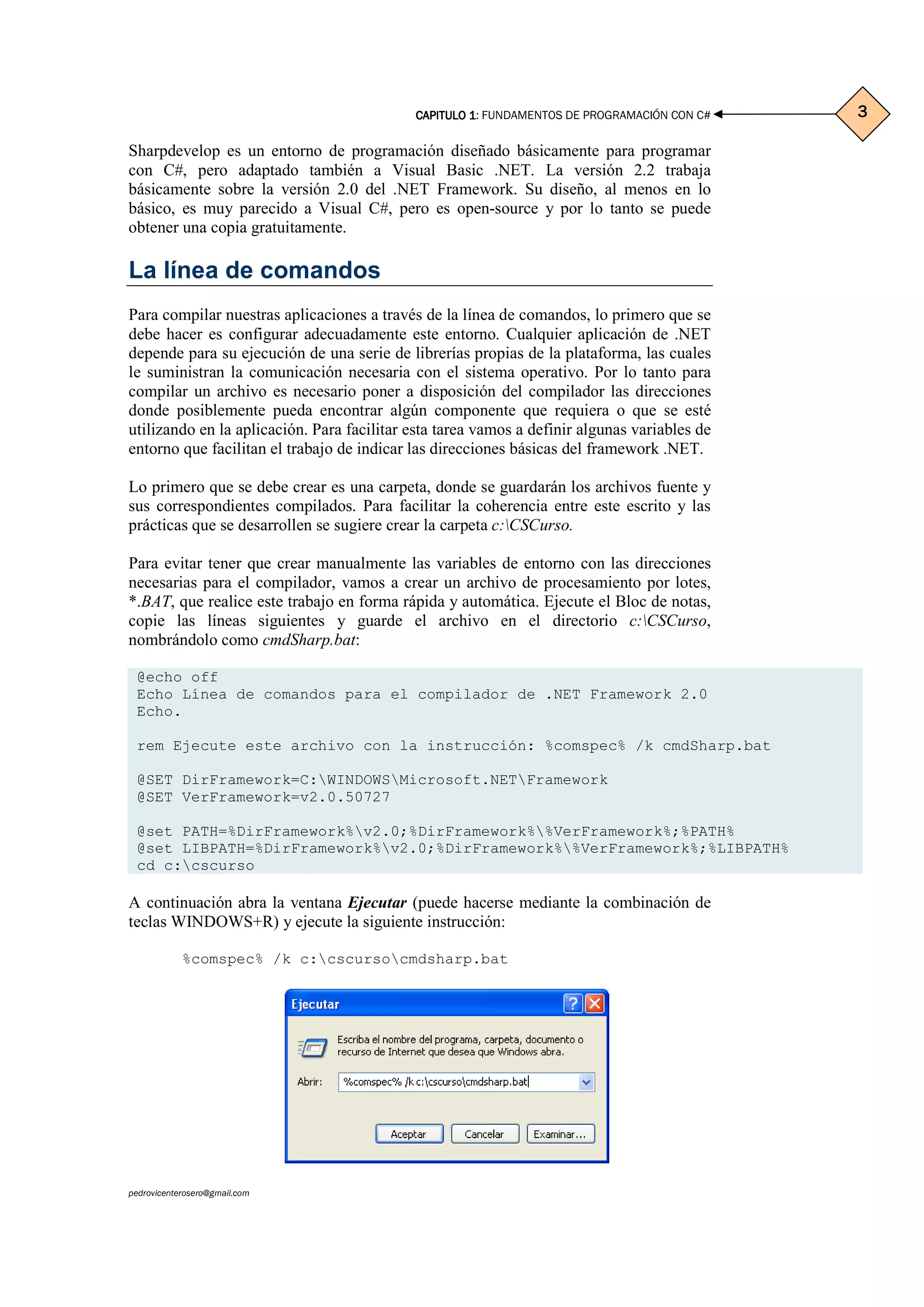 CAPITULO 1CAPITULO 1CAPITULO 1CAPITULO 1: FUNDAMENTOS DE PROGRAMACIÓN CON C#
pedrovicenterosero@gmail.com
3333
Sharpdevelop es un entorno de programación diseñado básicamente para programar
con C#, pero adaptado también a Visual Basic .NET. La versión 2.2 trabaja
básicamente sobre la versión 2.0 del .NET Framework. Su diseño, al menos en lo
básico, es muy parecido a Visual C#, pero es open-source y por lo tanto se puede
obtener una copia gratuitamente.
La línea de comandos
Para compilar nuestras aplicaciones a través de la línea de comandos, lo primero que se
debe hacer es configurar adecuadamente este entorno. Cualquier aplicación de .NET
depende para su ejecución de una serie de librerías propias de la plataforma, las cuales
le suministran la comunicación necesaria con el sistema operativo. Por lo tanto para
compilar un archivo es necesario poner a disposición del compilador las direcciones
donde posiblemente pueda encontrar algún componente que requiera o que se esté
utilizando en la aplicación. Para facilitar esta tarea vamos a definir algunas variables de
entorno que facilitan el trabajo de indicar las direcciones básicas del framework .NET.
Lo primero que se debe crear es una carpeta, donde se guardarán los archivos fuente y
sus correspondientes compilados. Para facilitar la coherencia entre este escrito y las
prácticas que se desarrollen se sugiere crear la carpeta c:CSCurso.
Para evitar tener que crear manualmente las variables de entorno con las direcciones
necesarias para el compilador, vamos a crear un archivo de procesamiento por lotes,
*.BAT, que realice este trabajo en forma rápida y automática. Ejecute el Bloc de notas,
copie las líneas siguientes y guarde el archivo en el directorio c:CSCurso,
nombrándolo como cmdSharp.bat:
@echo off
Echo Línea de comandos para el compilador de .NET Framework 2.0
Echo.
rem Ejecute este archivo con la instrucción: %comspec% /k cmdSharp.bat
@SET DirFramework=C:WINDOWSMicrosoft.NETFramework
@SET VerFramework=v2.0.50727
@set PATH=%DirFramework%v2.0;%DirFramework%%VerFramework%;%PATH%
@set LIBPATH=%DirFramework%v2.0;%DirFramework%%VerFramework%;%LIBPATH%
cd c:cscurso
A continuación abra la ventana Ejecutar (puede hacerse mediante la combinación de
teclas WINDOWS+R) y ejecute la siguiente instrucción:
%comspec% /k c:cscursocmdsharp.bat
 