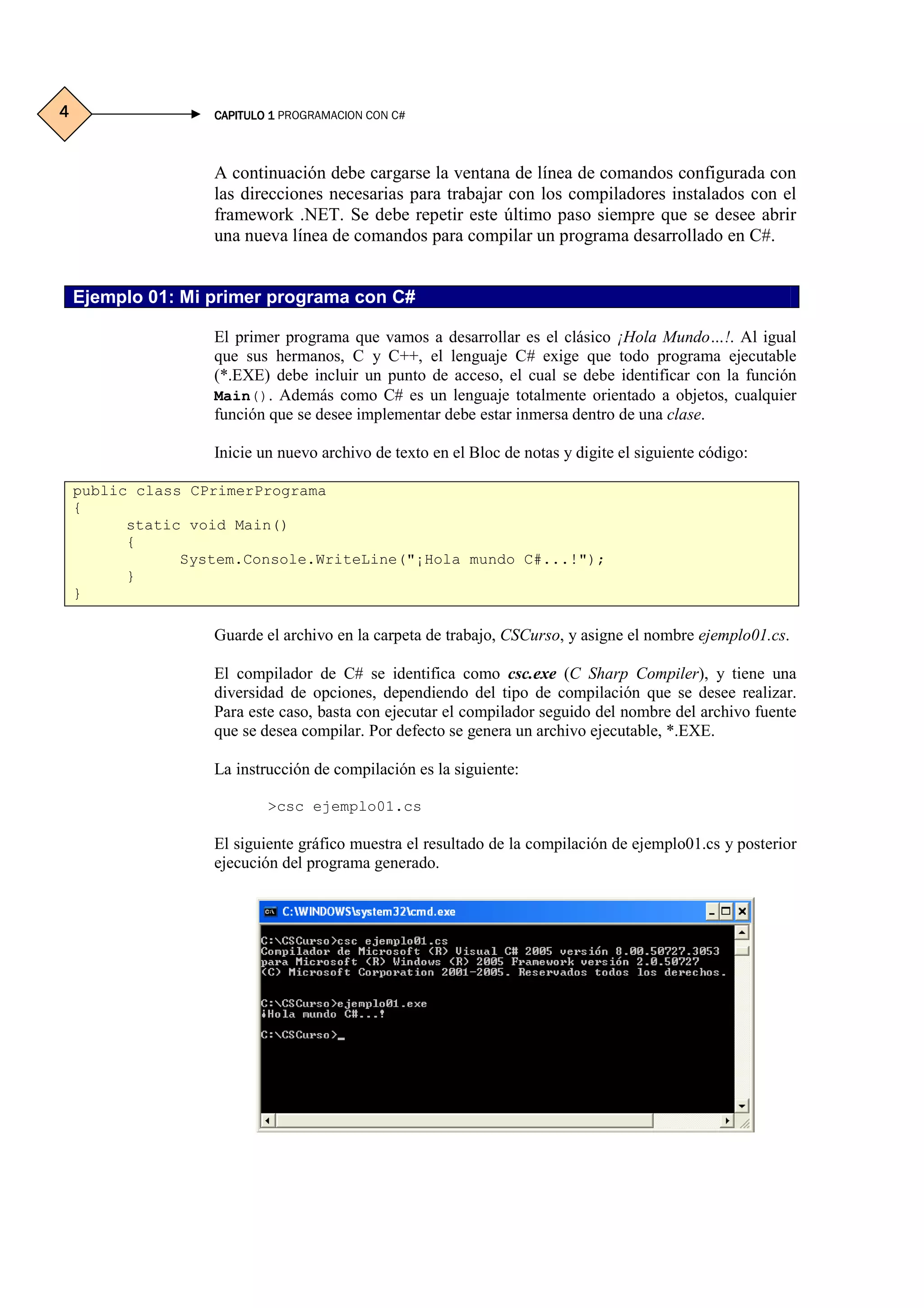 CAPITULO 1CAPITULO 1CAPITULO 1CAPITULO 1 PROGRAMACION CON C#4444
A continuación debe cargarse la ventana de línea de comandos configurada con
las direcciones necesarias para trabajar con los compiladores instalados con el
framework .NET. Se debe repetir este último paso siempre que se desee abrir
una nueva línea de comandos para compilar un programa desarrollado en C#.
Ejemplo 01: Mi primer programa con C#
El primer programa que vamos a desarrollar es el clásico ¡Hola Mundo…!. Al igual
que sus hermanos, C y C++, el lenguaje C# exige que todo programa ejecutable
(*.EXE) debe incluir un punto de acceso, el cual se debe identificar con la función
Main(). Además como C# es un lenguaje totalmente orientado a objetos, cualquier
función que se desee implementar debe estar inmersa dentro de una clase.
Inicie un nuevo archivo de texto en el Bloc de notas y digite el siguiente código:
public class CPrimerPrograma
{
static void Main()
{
System.Console.WriteLine("¡Hola mundo C#...!");
}
}
Guarde el archivo en la carpeta de trabajo, CSCurso, y asigne el nombre ejemplo01.cs.
El compilador de C# se identifica como csc.exe (C Sharp Compiler), y tiene una
diversidad de opciones, dependiendo del tipo de compilación que se desee realizar.
Para este caso, basta con ejecutar el compilador seguido del nombre del archivo fuente
que se desea compilar. Por defecto se genera un archivo ejecutable, *.EXE.
La instrucción de compilación es la siguiente:
>csc ejemplo01.cs
El siguiente gráfico muestra el resultado de la compilación de ejemplo01.cs y posterior
ejecución del programa generado.
 