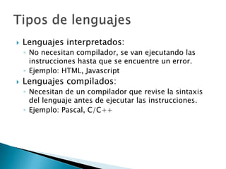 Lenguajes interpretados:No necesitan compilador, se van ejecutando las instrucciones hasta que se encuentre un error.Ejemplo: HTML, JavascriptLenguajes compilados:Necesitan de un compilador que revise la sintaxis del lenguaje antes de ejecutar las instrucciones.Ejemplo: Pascal, C/C++Tipos de lenguajes