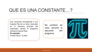 QUE ES UNA CONSTANTE…?
Una constante corresponde a una
longitud fija de un área reservada
en la memoria principal del
ordenador, donde el programa
almacena valores fijos.
Por ejemplo:
El valor de pi = 3.1416

No cambian de
valor, durante la
ejecución
del
programa.

ING. SEGUNDO PUSDÁ

 