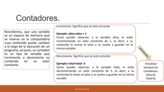 Contadores.
Incremento. Significa que se está sumando.

Recordemos, que una variable
es un espacio de memoria que
se reserva en la computadora
cuyo contenido puede cambiar
a lo largo de la ejecución de un
programa, así pues, un contador
es un tipo de variable que
incrementa o decrementa su
contenido
en
un
valor
constante.

Ejemplo: años=años + 1
Como puedes observar, a la variable años, le estás
incrementando un valor constante de 1, es decir, a su
contenido le sumas el valor y se vuelve a guardar en la
misma variable.
Decrementa. Significa que se está restando.
Ejemplo: total=total -3
Como puedes observar, a la variable total, le estás
decrementando un valor constante de 3, es decir, a su
contenido le restas el valor y se vuelve a guardar en la misma
variable.

ING. SEGUNDO PUSDÁ

Inicializar
siempre los
contadores.
años=0;
Total=0;

 