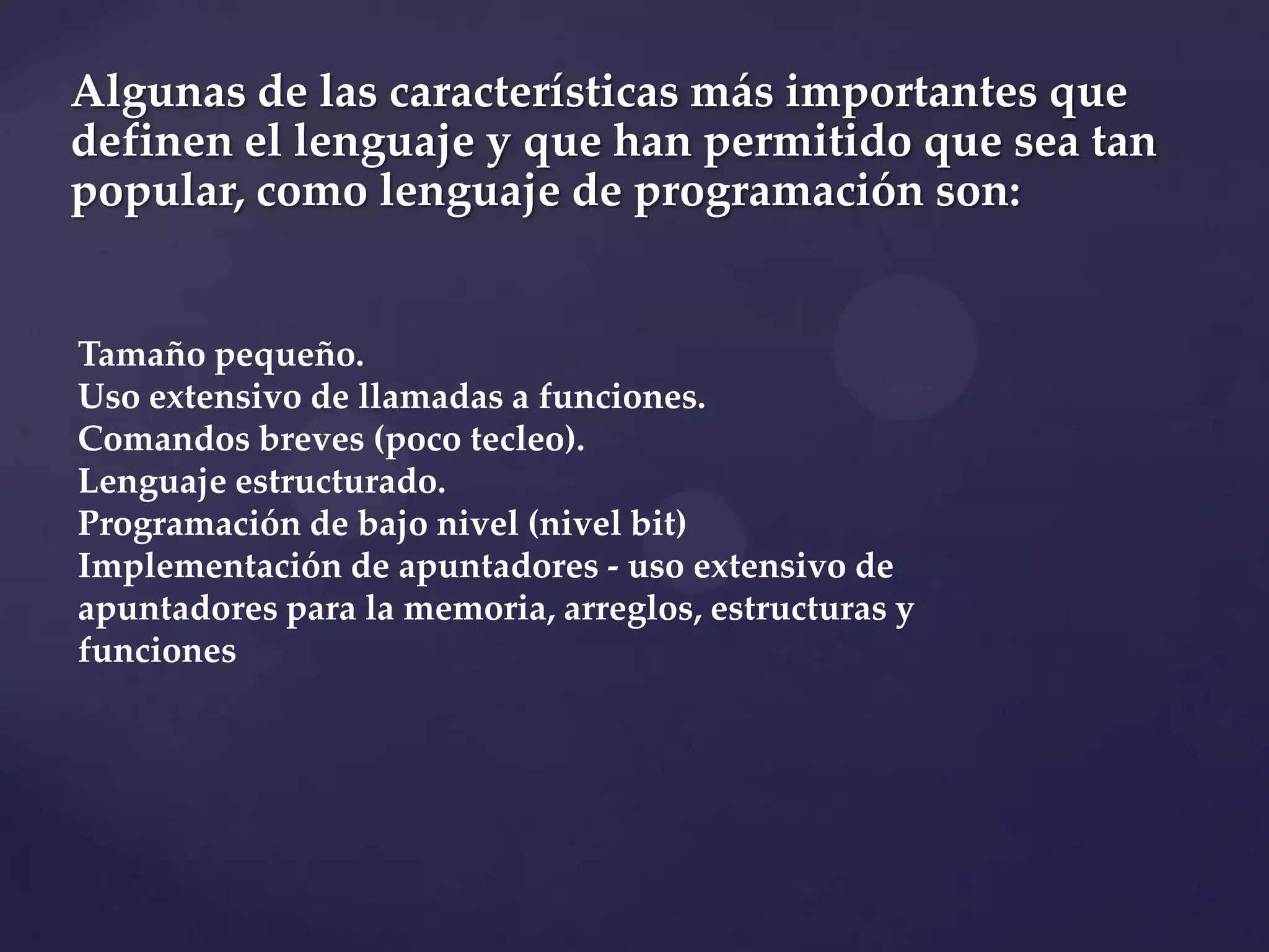 Algunas de las características más importantes que
definen el lenguaje y que han permitido que sea tan
popular, como lenguaje de programación son:

Tamaño pequeño.
Uso extensivo de llamadas a funciones.
Comandos breves (poco tecleo).
Lenguaje estructurado.
Programación de bajo nivel (nivel bit)
Implementación de apuntadores - uso extensivo de
apuntadores para la memoria, arreglos, estructuras y
funciones

 
