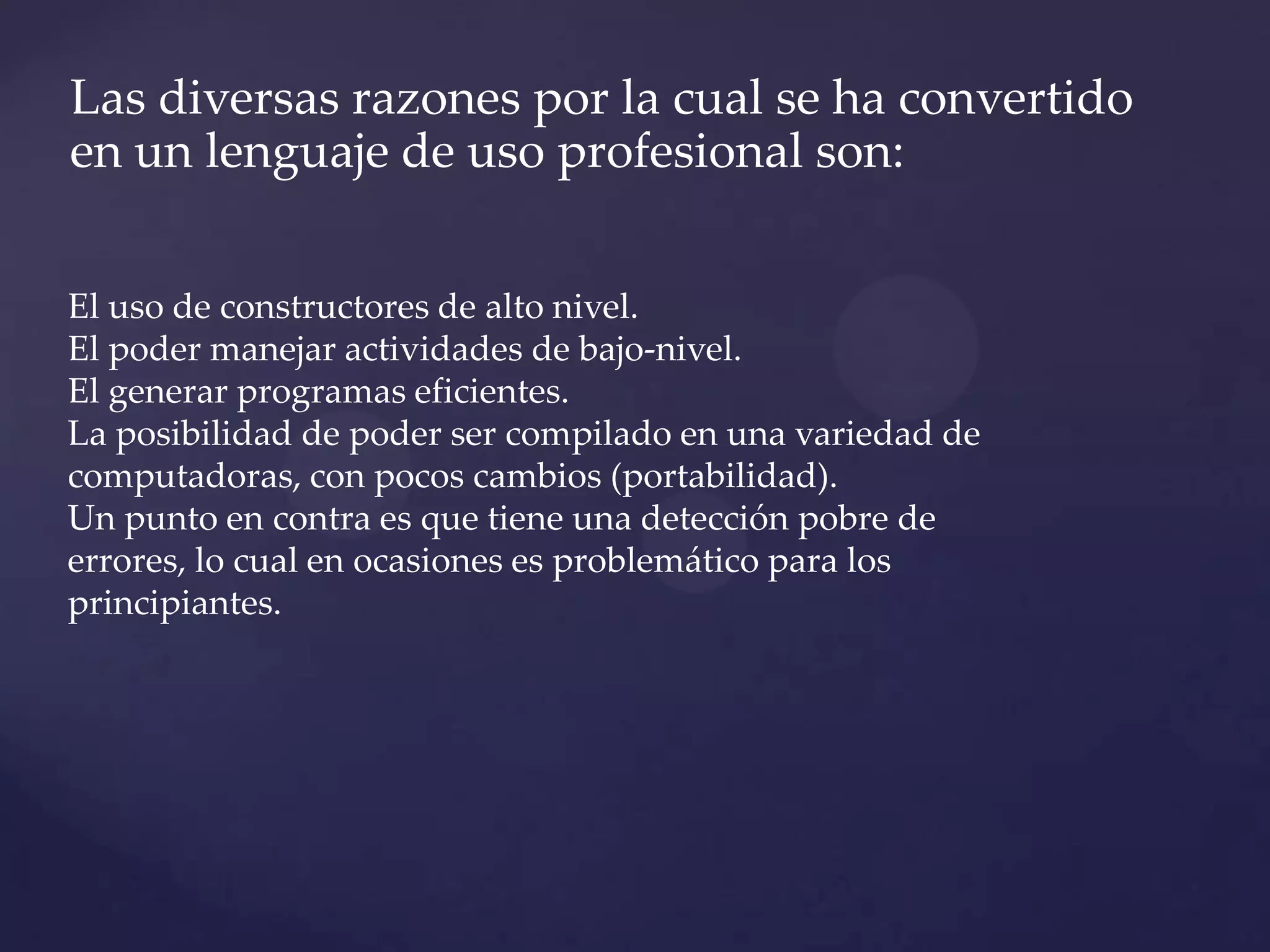 Las diversas razones por la cual se ha convertido
en un lenguaje de uso profesional son:
El uso de constructores de alto nivel.
El poder manejar actividades de bajo-nivel.
El generar programas eficientes.
La posibilidad de poder ser compilado en una variedad de
computadoras, con pocos cambios (portabilidad).
Un punto en contra es que tiene una detección pobre de
errores, lo cual en ocasiones es problemático para los
principiantes.

 