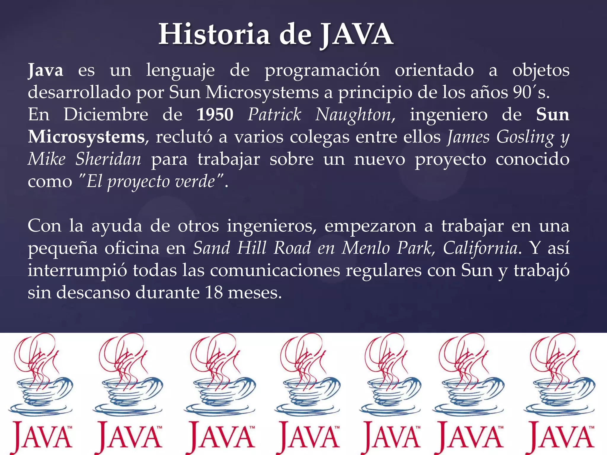 Historia de JAVA
Java es un lenguaje de programación orientado a objetos
desarrollado por Sun Microsystems a principio de los años 90´s.
En Diciembre de 1950 Patrick Naughton, ingeniero de Sun
Microsystems, reclutó a varios colegas entre ellos James Gosling y
Mike Sheridan para trabajar sobre un nuevo proyecto conocido
como "El proyecto verde".
Con la ayuda de otros ingenieros, empezaron a trabajar en una
pequeña oficina en Sand Hill Road en Menlo Park, California. Y así
interrumpió todas las comunicaciones regulares con Sun y trabajó
sin descanso durante 18 meses.

 