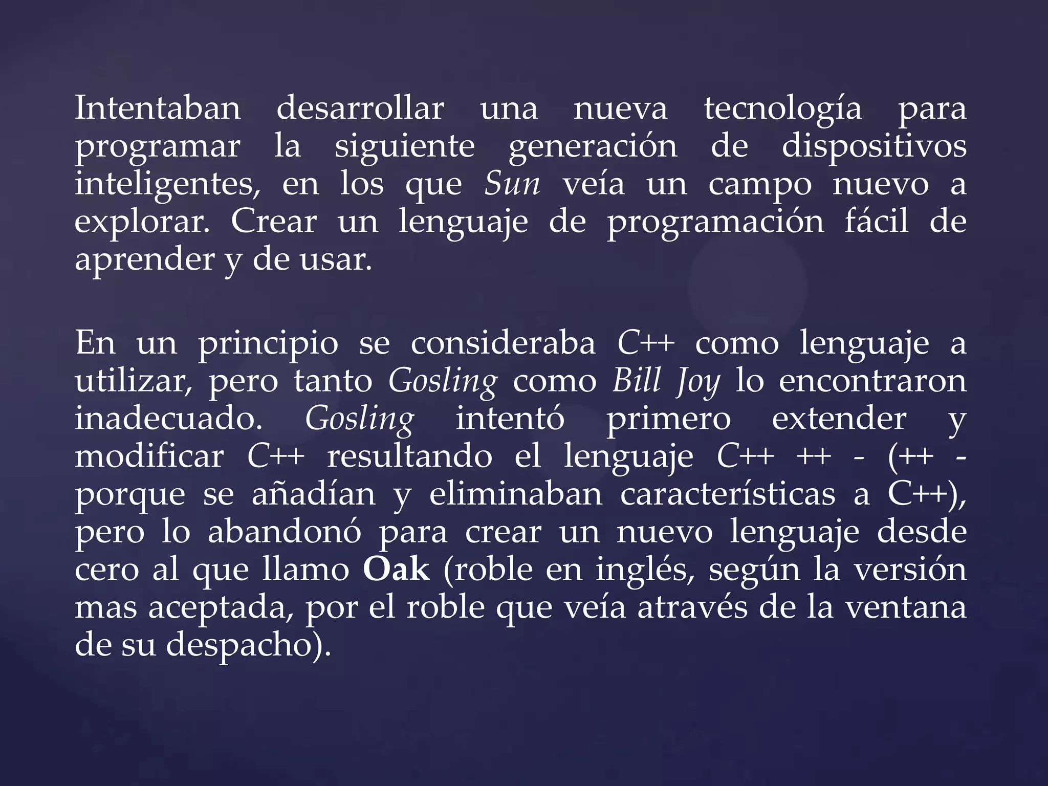Intentaban desarrollar una nueva tecnología para
programar la siguiente generación de dispositivos
inteligentes, en los que Sun veía un campo nuevo a
explorar. Crear un lenguaje de programación fácil de
aprender y de usar.
En un principio se consideraba C++ como lenguaje a
utilizar, pero tanto Gosling como Bill Joy lo encontraron
inadecuado. Gosling intentó primero extender y
modificar C++ resultando el lenguaje C++ ++ - (++ porque se añadían y eliminaban características a C++),
pero lo abandonó para crear un nuevo lenguaje desde
cero al que llamo Oak (roble en inglés, según la versión
mas aceptada, por el roble que veía através de la ventana
de su despacho).

 