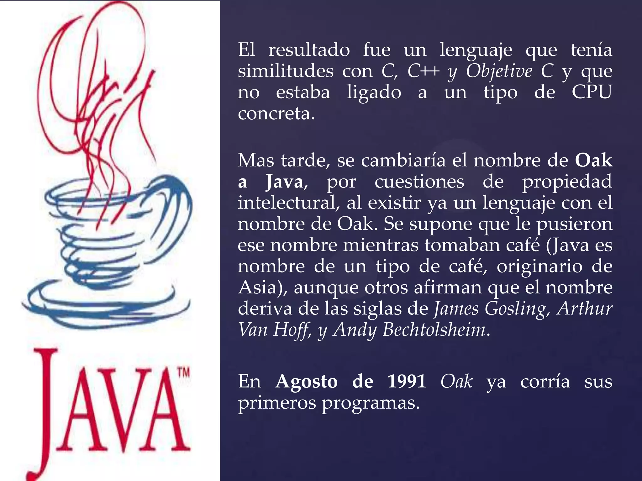 El resultado fue un lenguaje que tenía
similitudes con C, C++ y Objetive C y que
no estaba ligado a un tipo de CPU
concreta.
Mas tarde, se cambiaría el nombre de Oak
a Java, por cuestiones de propiedad
intelectural, al existir ya un lenguaje con el
nombre de Oak. Se supone que le pusieron
ese nombre mientras tomaban café (Java es
nombre de un tipo de café, originario de
Asia), aunque otros afirman que el nombre
deriva de las siglas de James Gosling, Arthur
Van Hoff, y Andy Bechtolsheim.
En Agosto de 1991 Oak ya corría sus
primeros programas.

 