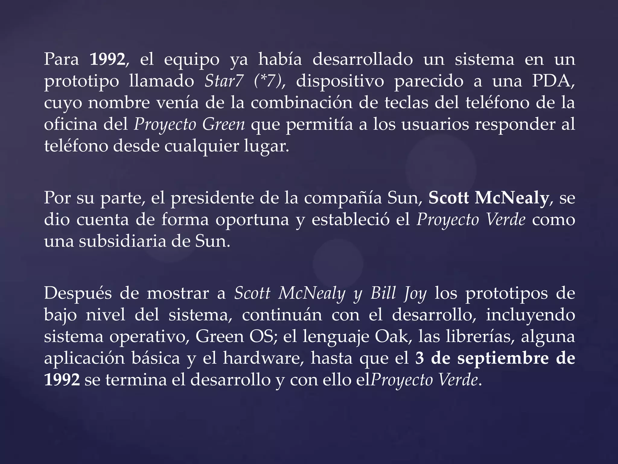 Para 1992, el equipo ya había desarrollado un sistema en un
prototipo llamado Star7 (*7), dispositivo parecido a una PDA,
cuyo nombre venía de la combinación de teclas del teléfono de la
oficina del Proyecto Green que permitía a los usuarios responder al
teléfono desde cualquier lugar.
Por su parte, el presidente de la compañía Sun, Scott McNealy, se
dio cuenta de forma oportuna y estableció el Proyecto Verde como
una subsidiaria de Sun.
Después de mostrar a Scott McNealy y Bill Joy los prototipos de
bajo nivel del sistema, continuán con el desarrollo, incluyendo
sistema operativo, Green OS; el lenguaje Oak, las librerías, alguna
aplicación básica y el hardware, hasta que el 3 de septiembre de
1992 se termina el desarrollo y con ello elProyecto Verde.

 