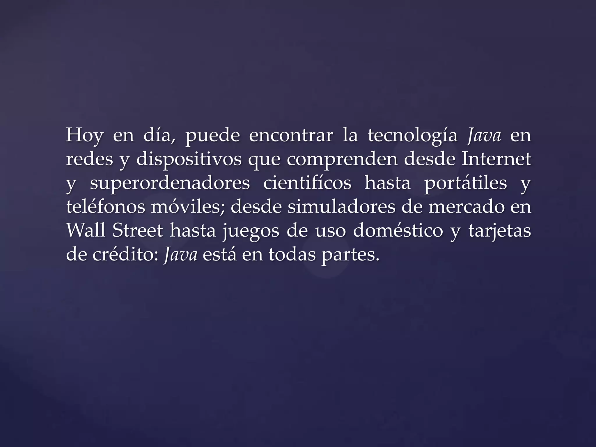 Hoy en día, puede encontrar la tecnología Java en
redes y dispositivos que comprenden desde Internet
y superordenadores cientifícos hasta portátiles y
teléfonos móviles; desde simuladores de mercado en
Wall Street hasta juegos de uso doméstico y tarjetas
de crédito: Java está en todas partes.

 