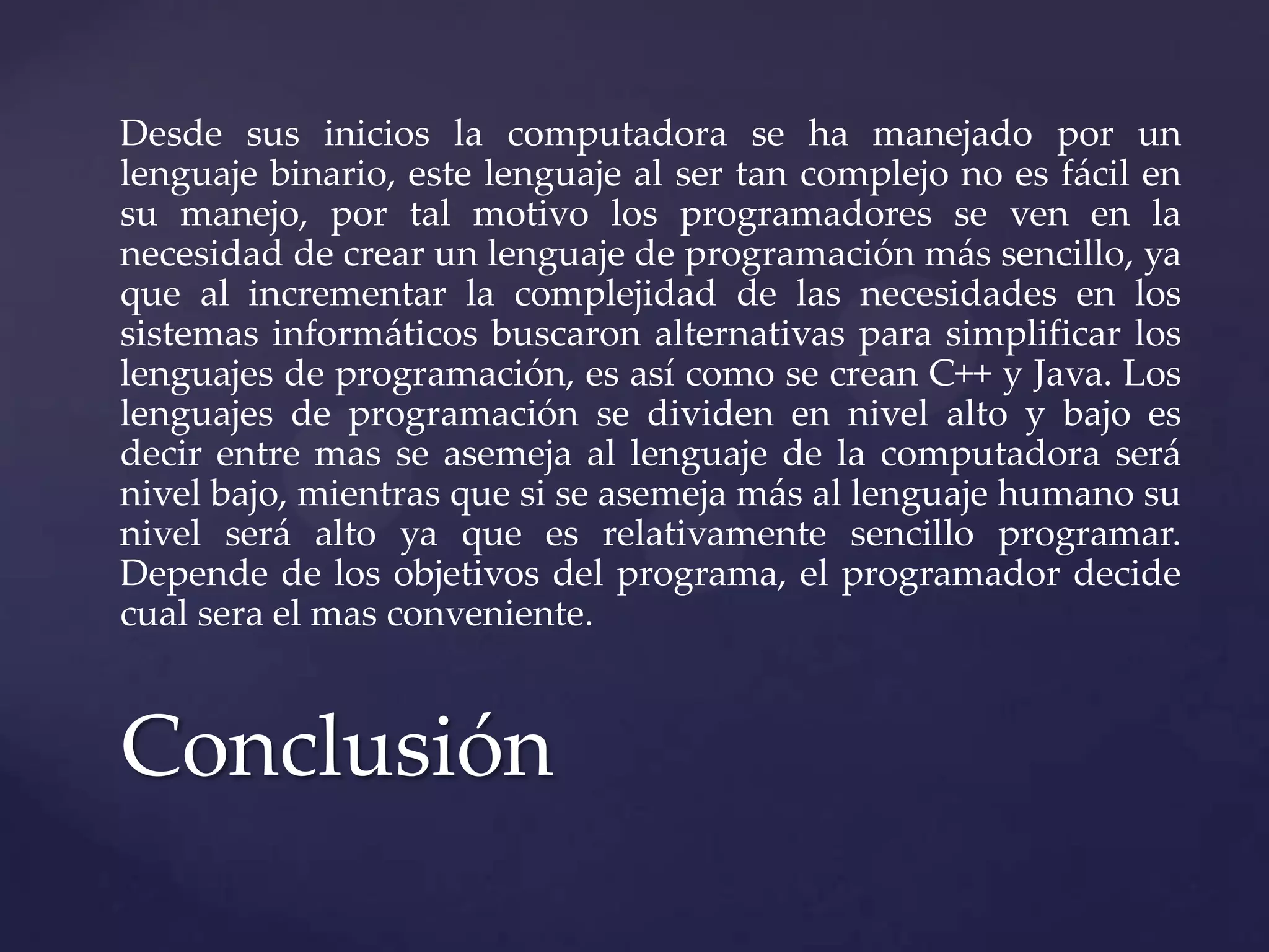 Desde sus inicios la computadora se ha manejado por un
lenguaje binario, este lenguaje al ser tan complejo no es fácil en
su manejo, por tal motivo los programadores se ven en la
necesidad de crear un lenguaje de programación más sencillo, ya
que al incrementar la complejidad de las necesidades en los
sistemas informáticos buscaron alternativas para simplificar los
lenguajes de programación, es así como se crean C++ y Java. Los
lenguajes de programación se dividen en nivel alto y bajo es
decir entre mas se asemeja al lenguaje de la computadora será
nivel bajo, mientras que si se asemeja más al lenguaje humano su
nivel será alto ya que es relativamente sencillo programar.
Depende de los objetivos del programa, el programador decide
cual sera el mas conveniente.

Conclusión

 