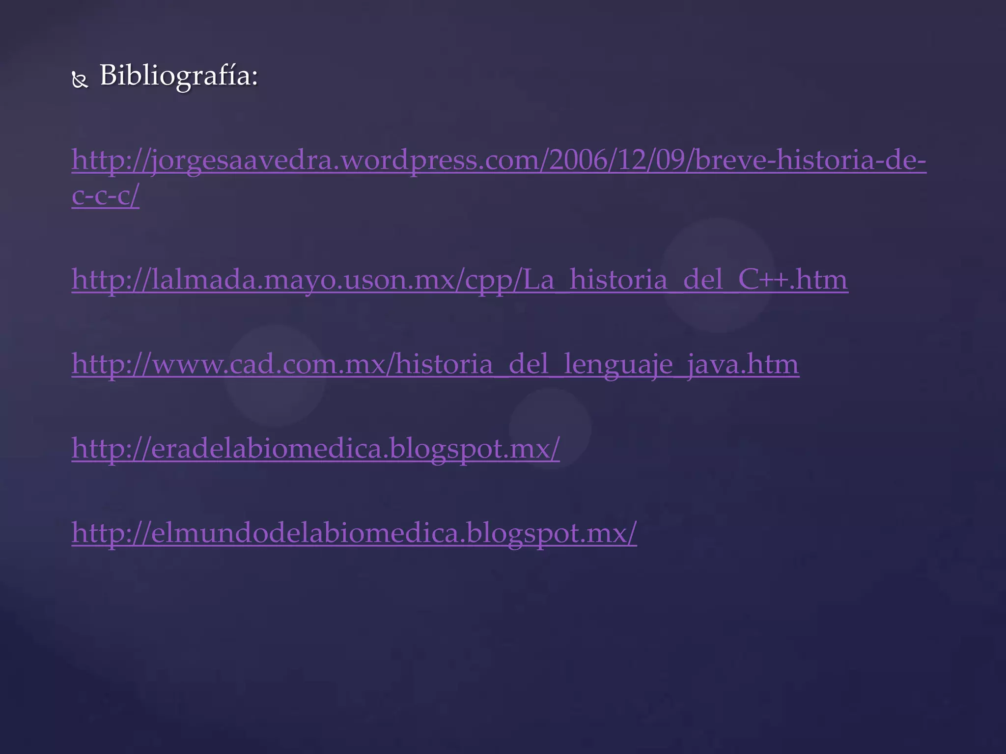 

Bibliografía:

http://jorgesaavedra.wordpress.com/2006/12/09/breve-historia-dec-c-c/
http://lalmada.mayo.uson.mx/cpp/La_historia_del_C++.htm
http://www.cad.com.mx/historia_del_lenguaje_java.htm
http://eradelabiomedica.blogspot.mx/
http://elmundodelabiomedica.blogspot.mx/

 