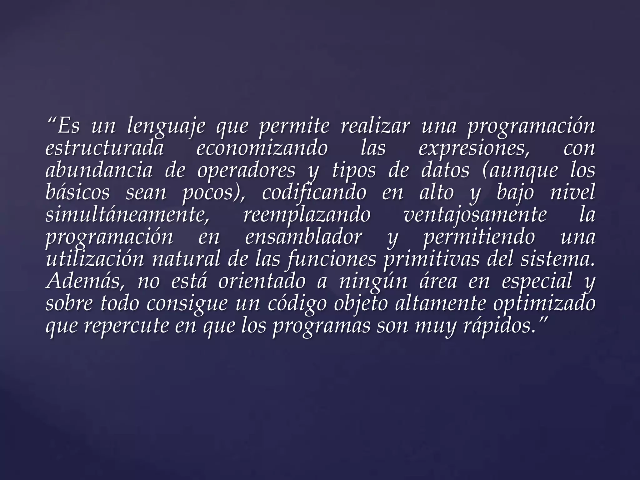 “Es un lenguaje que permite realizar una programación
estructurada economizando las expresiones, con
abundancia de operadores y tipos de datos (aunque los
básicos sean pocos), codificando en alto y bajo nivel
simultáneamente, reemplazando ventajosamente la
programación en ensamblador y permitiendo una
utilización natural de las funciones primitivas del sistema.
Además, no está orientado a ningún área en especial y
sobre todo consigue un código objeto altamente optimizado
que repercute en que los programas son muy rápidos.”

 