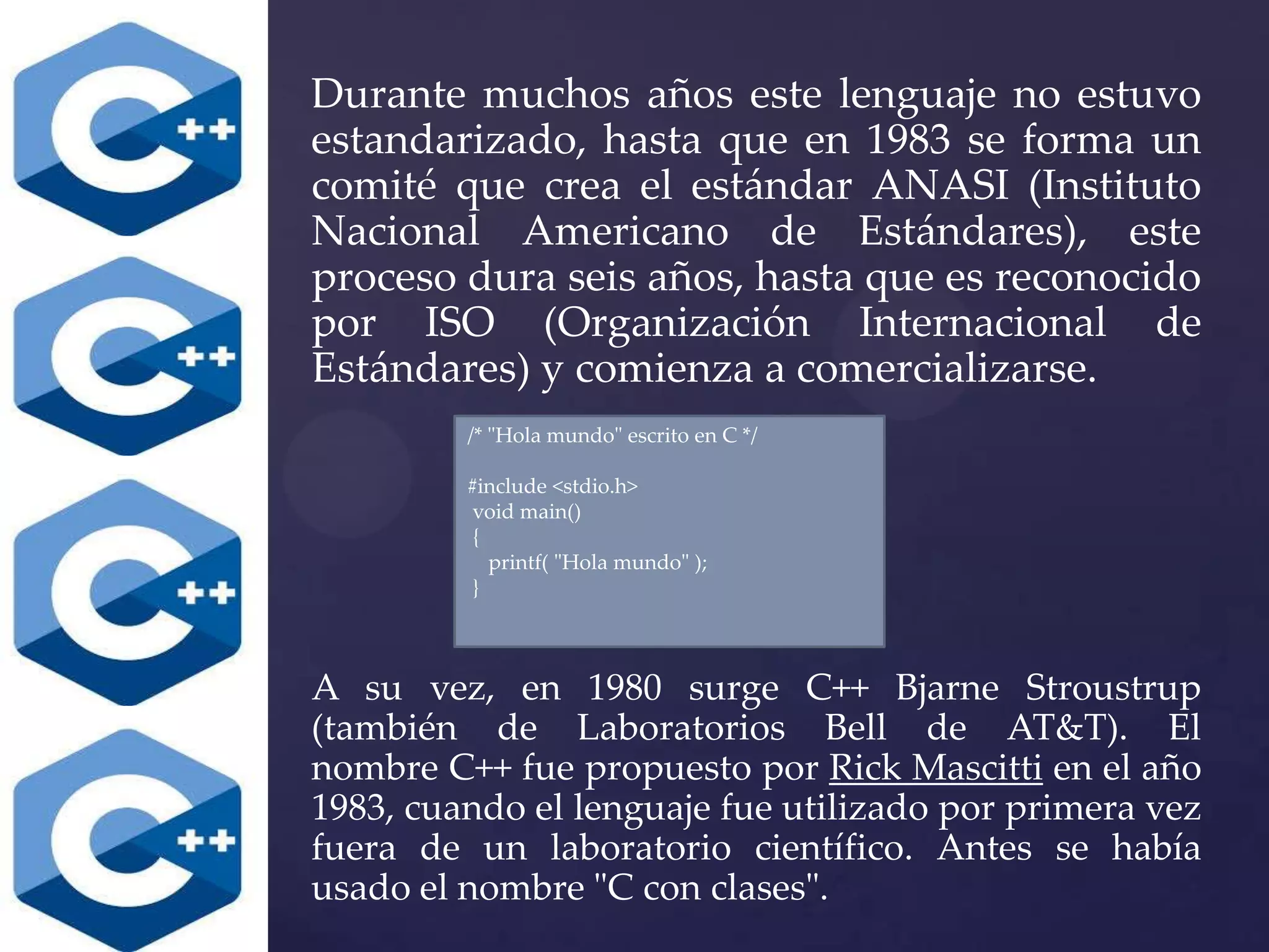 Durante muchos años este lenguaje no estuvo
estandarizado, hasta que en 1983 se forma un
comité que crea el estándar ANASI (Instituto
Nacional Americano de Estándares), este
proceso dura seis años, hasta que es reconocido
por ISO (Organización Internacional de
Estándares) y comienza a comercializarse.
/* "Hola mundo" escrito en C */
#include <stdio.h>
void main()
{
printf( "Hola mundo" );
}

A su vez, en 1980 surge C++ Bjarne Stroustrup
(también de Laboratorios Bell de AT&T). El
nombre C++ fue propuesto por Rick Mascitti en el año
1983, cuando el lenguaje fue utilizado por primera vez
fuera de un laboratorio científico. Antes se había
usado el nombre "C con clases".

 