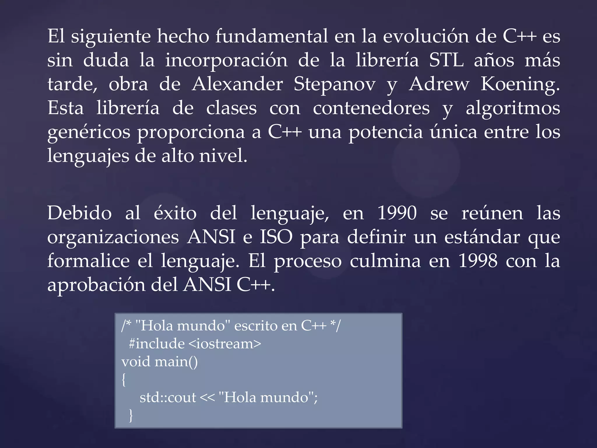 El siguiente hecho fundamental en la evolución de C++ es
sin duda la incorporación de la librería STL años más
tarde, obra de Alexander Stepanov y Adrew Koening.
Esta librería de clases con contenedores y algoritmos
genéricos proporciona a C++ una potencia única entre los
lenguajes de alto nivel.
Debido al éxito del lenguaje, en 1990 se reúnen las
organizaciones ANSI e ISO para definir un estándar que
formalice el lenguaje. El proceso culmina en 1998 con la
aprobación del ANSI C++.
/* "Hola mundo" escrito en C++ */
#include <iostream>
void main()
{
std::cout << "Hola mundo";
}

 
