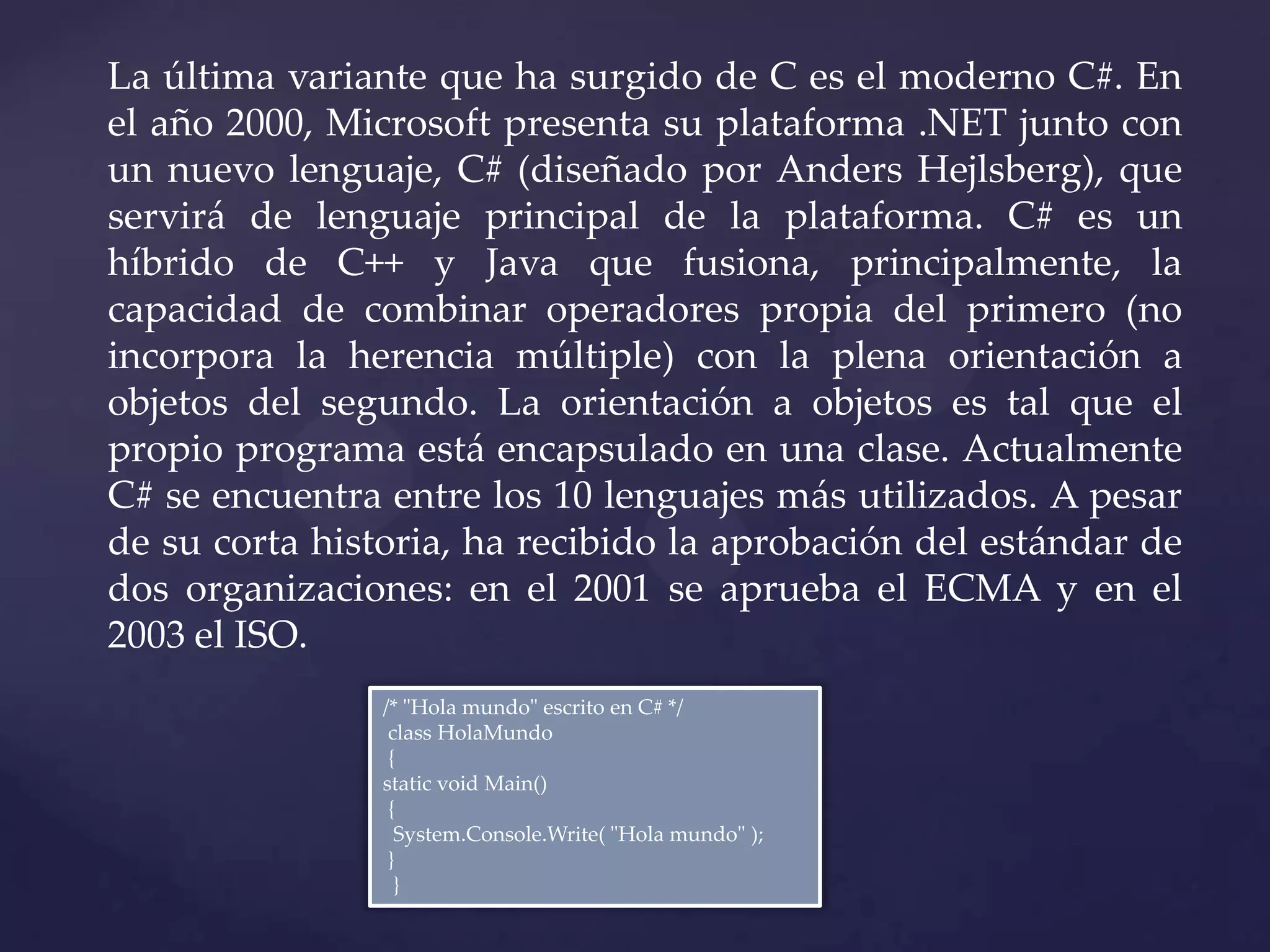 La última variante que ha surgido de C es el moderno C#. En
el año 2000, Microsoft presenta su plataforma .NET junto con
un nuevo lenguaje, C# (diseñado por Anders Hejlsberg), que
servirá de lenguaje principal de la plataforma. C# es un
híbrido de C++ y Java que fusiona, principalmente, la
capacidad de combinar operadores propia del primero (no
incorpora la herencia múltiple) con la plena orientación a
objetos del segundo. La orientación a objetos es tal que el
propio programa está encapsulado en una clase. Actualmente
C# se encuentra entre los 10 lenguajes más utilizados. A pesar
de su corta historia, ha recibido la aprobación del estándar de
dos organizaciones: en el 2001 se aprueba el ECMA y en el
2003 el ISO.
/* "Hola mundo" escrito en C# */
class HolaMundo
{
static void Main()
{
System.Console.Write( "Hola mundo" );
}
}

 
