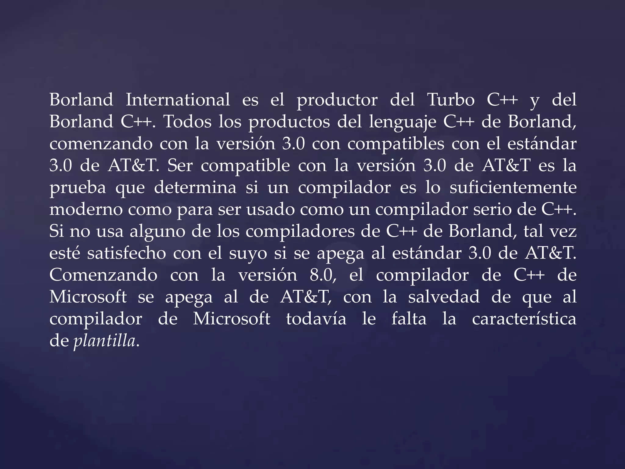 Borland International es el productor del Turbo C++ y del
Borland C++. Todos los productos del lenguaje C++ de Borland,
comenzando con la versión 3.0 con compatibles con el estándar
3.0 de AT&T. Ser compatible con la versión 3.0 de AT&T es la
prueba que determina si un compilador es lo suficientemente
moderno como para ser usado como un compilador serio de C++.
Si no usa alguno de los compiladores de C++ de Borland, tal vez
esté satisfecho con el suyo si se apega al estándar 3.0 de AT&T.
Comenzando con la versión 8.0, el compilador de C++ de
Microsoft se apega al de AT&T, con la salvedad de que al
compilador de Microsoft todavía le falta la característica
de plantilla.

 