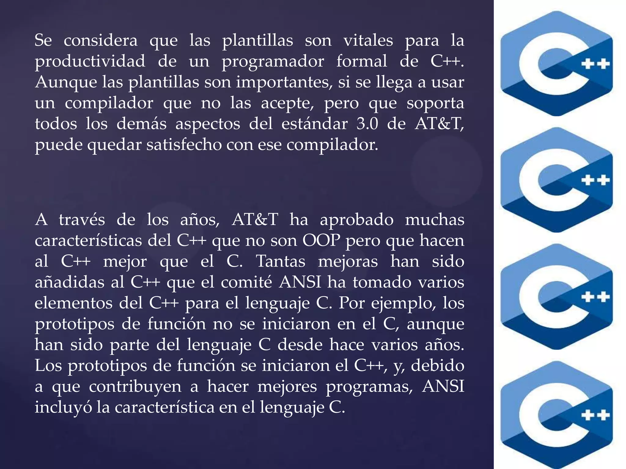 Se considera que las plantillas son vitales para la
productividad de un programador formal de C++.
Aunque las plantillas son importantes, si se llega a usar
un compilador que no las acepte, pero que soporta
todos los demás aspectos del estándar 3.0 de AT&T,
puede quedar satisfecho con ese compilador.

A través de los años, AT&T ha aprobado muchas
características del C++ que no son OOP pero que hacen
al C++ mejor que el C. Tantas mejoras han sido
añadidas al C++ que el comité ANSI ha tomado varios
elementos del C++ para el lenguaje C. Por ejemplo, los
prototipos de función no se iniciaron en el C, aunque
han sido parte del lenguaje C desde hace varios años.
Los prototipos de función se iniciaron el C++, y, debido
a que contribuyen a hacer mejores programas, ANSI
incluyó la característica en el lenguaje C.

 