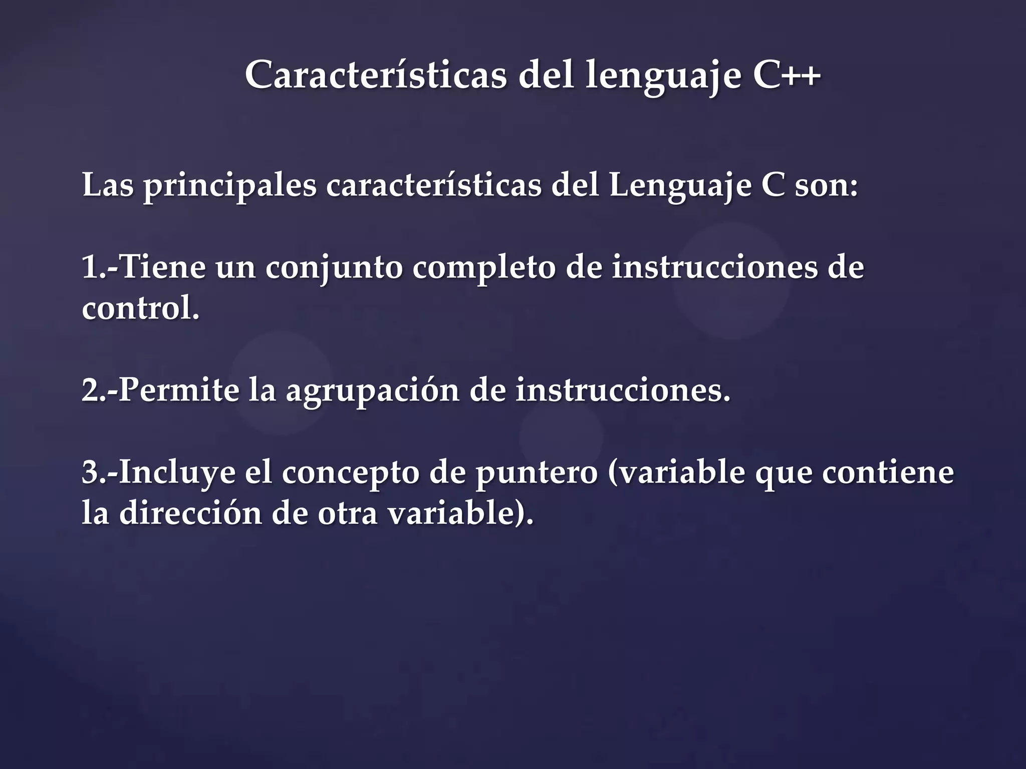 Características del lenguaje C++
Las principales características del Lenguaje C son:
1.-Tiene un conjunto completo de instrucciones de
control.
2.-Permite la agrupación de instrucciones.
3.-Incluye el concepto de puntero (variable que contiene
la dirección de otra variable).

 