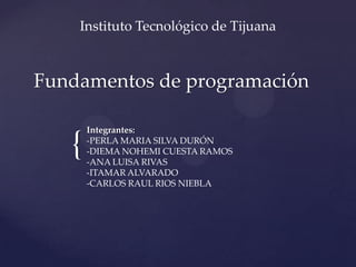 Instituto Tecnológico de Tijuana

Fundamentos de programación

{

Integrantes:
-PERLA MARIA SILVA DURÓN
-DIEMA NOHEMI CUESTA RAMOS
-ANA LUISA RIVAS
-ITAMAR ALVARADO
-CARLOS RAUL RIOS NIEBLA

 