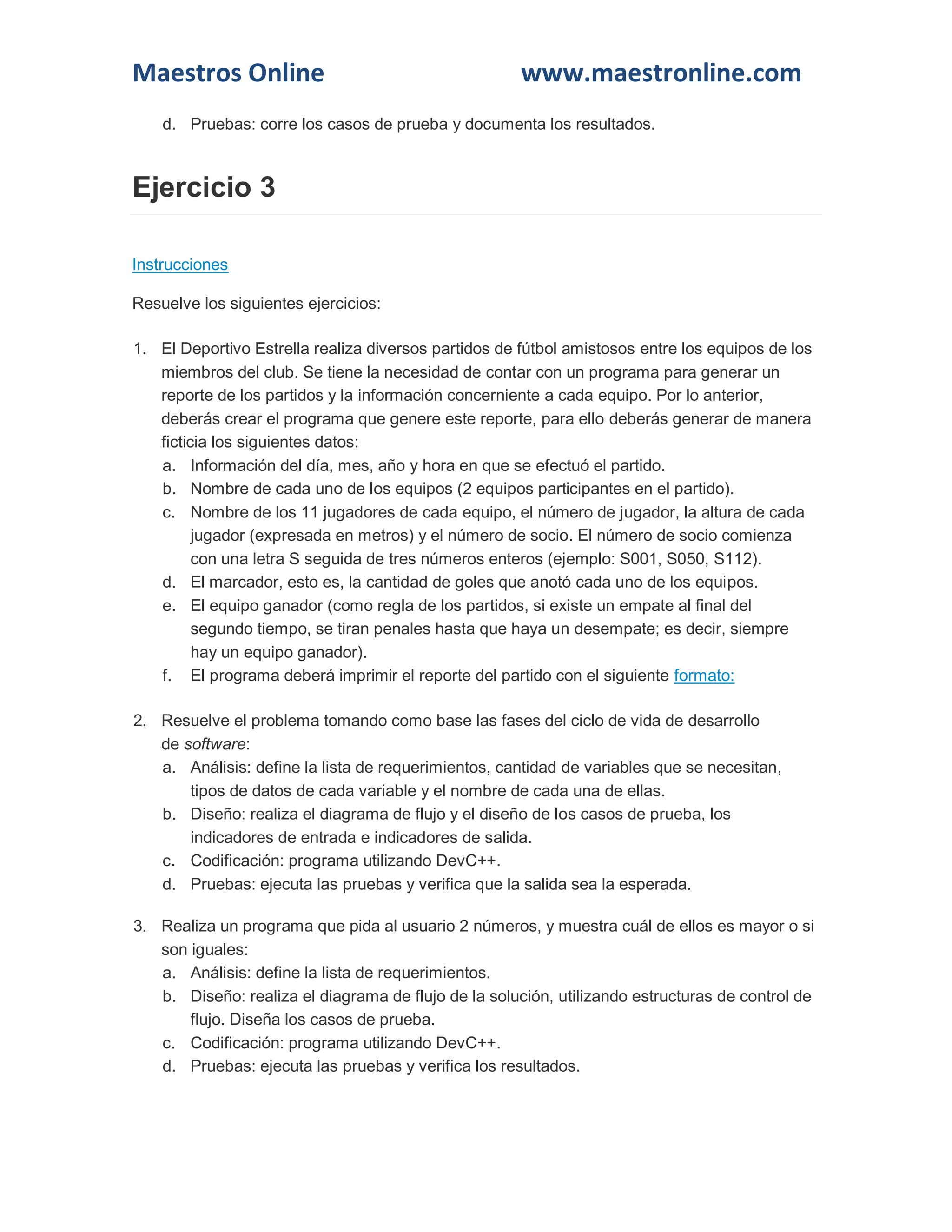 Maestros Online www.maestronline.com 
d. Pruebas: corre los casos de prueba y documenta los resultados. Ejercicio 3 Instrucciones Resuelve los siguientes ejercicios: 1. El Deportivo Estrella realiza diversos partidos de fútbol amistosos entre los equipos de los miembros del club. Se tiene la necesidad de contar con un programa para generar un reporte de los partidos y la información concerniente a cada equipo. Por lo anterior, deberás crear el programa que genere este reporte, para ello deberás generar de manera ficticia los siguientes datos: a. Información del día, mes, año y hora en que se efectuó el partido. b. Nombre de cada uno de los equipos (2 equipos participantes en el partido). c. Nombre de los 11 jugadores de cada equipo, el número de jugador, la altura de cada jugador (expresada en metros) y el número de socio. El número de socio comienza con una letra S seguida de tres números enteros (ejemplo: S001, S050, S112). d. El marcador, esto es, la cantidad de goles que anotó cada uno de los equipos. e. El equipo ganador (como regla de los partidos, si existe un empate al final del segundo tiempo, se tiran penales hasta que haya un desempate; es decir, siempre hay un equipo ganador). f. El programa deberá imprimir el reporte del partido con el siguiente formato: 2. Resuelve el problema tomando como base las fases del ciclo de vida de desarrollo de software: a. Análisis: define la lista de requerimientos, cantidad de variables que se necesitan, tipos de datos de cada variable y el nombre de cada una de ellas. b. Diseño: realiza el diagrama de flujo y el diseño de los casos de prueba, los indicadores de entrada e indicadores de salida. c. Codificación: programa utilizando DevC++. d. Pruebas: ejecuta las pruebas y verifica que la salida sea la esperada. 3. Realiza un programa que pida al usuario 2 números, y muestra cuál de ellos es mayor o si son iguales: a. Análisis: define la lista de requerimientos. b. Diseño: realiza el diagrama de flujo de la solución, utilizando estructuras de control de flujo. Diseña los casos de prueba. c. Codificación: programa utilizando DevC++. d. Pruebas: ejecuta las pruebas y verifica los resultados.  