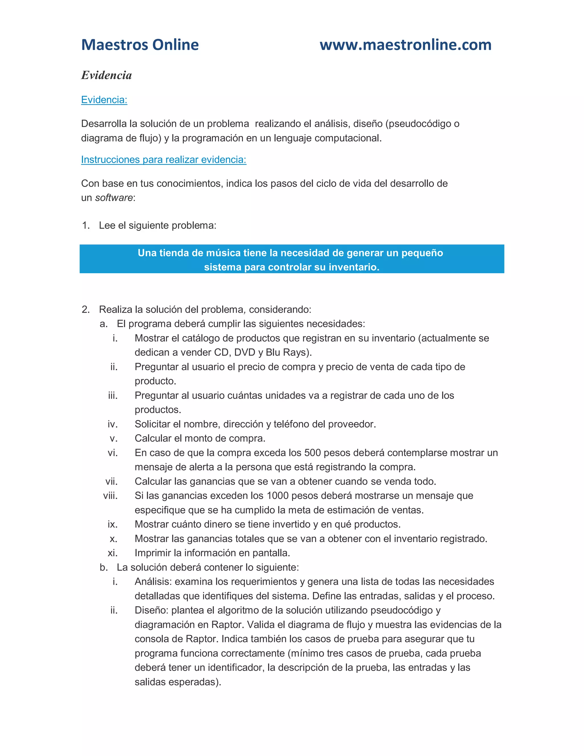 Maestros Online www.maestronline.com 
Evidencia 
Evidencia: 
Desarrolla la solución de un problema realizando el análisis, diseño (pseudocódigo o diagrama de flujo) y la programación en un lenguaje computacional. 
Instrucciones para realizar evidencia: 
Con base en tus conocimientos, indica los pasos del ciclo de vida del desarrollo de un software: 
1. Lee el siguiente problema: Una tienda de música tiene la necesidad de generar un pequeño sistema para controlar su inventario. 
2. Realiza la solución del problema, considerando: 
a. El programa deberá cumplir las siguientes necesidades: 
i. Mostrar el catálogo de productos que registran en su inventario (actualmente se dedican a vender CD, DVD y Blu Rays). 
ii. Preguntar al usuario el precio de compra y precio de venta de cada tipo de producto. 
iii. Preguntar al usuario cuántas unidades va a registrar de cada uno de los productos. 
iv. Solicitar el nombre, dirección y teléfono del proveedor. 
v. Calcular el monto de compra. 
vi. En caso de que la compra exceda los 500 pesos deberá contemplarse mostrar un mensaje de alerta a la persona que está registrando la compra. 
vii. Calcular las ganancias que se van a obtener cuando se venda todo. 
viii. Si las ganancias exceden los 1000 pesos deberá mostrarse un mensaje que especifique que se ha cumplido la meta de estimación de ventas. 
ix. Mostrar cuánto dinero se tiene invertido y en qué productos. 
x. Mostrar las ganancias totales que se van a obtener con el inventario registrado. 
xi. Imprimir la información en pantalla. 
b. La solución deberá contener lo siguiente: 
i. Análisis: examina los requerimientos y genera una lista de todas las necesidades detalladas que identifiques del sistema. Define las entradas, salidas y el proceso. 
ii. Diseño: plantea el algoritmo de la solución utilizando pseudocódigo y diagramación en Raptor. Valida el diagrama de flujo y muestra las evidencias de la consola de Raptor. Indica también los casos de prueba para asegurar que tu programa funciona correctamente (mínimo tres casos de prueba, cada prueba deberá tener un identificador, la descripción de la prueba, las entradas y las salidas esperadas).  