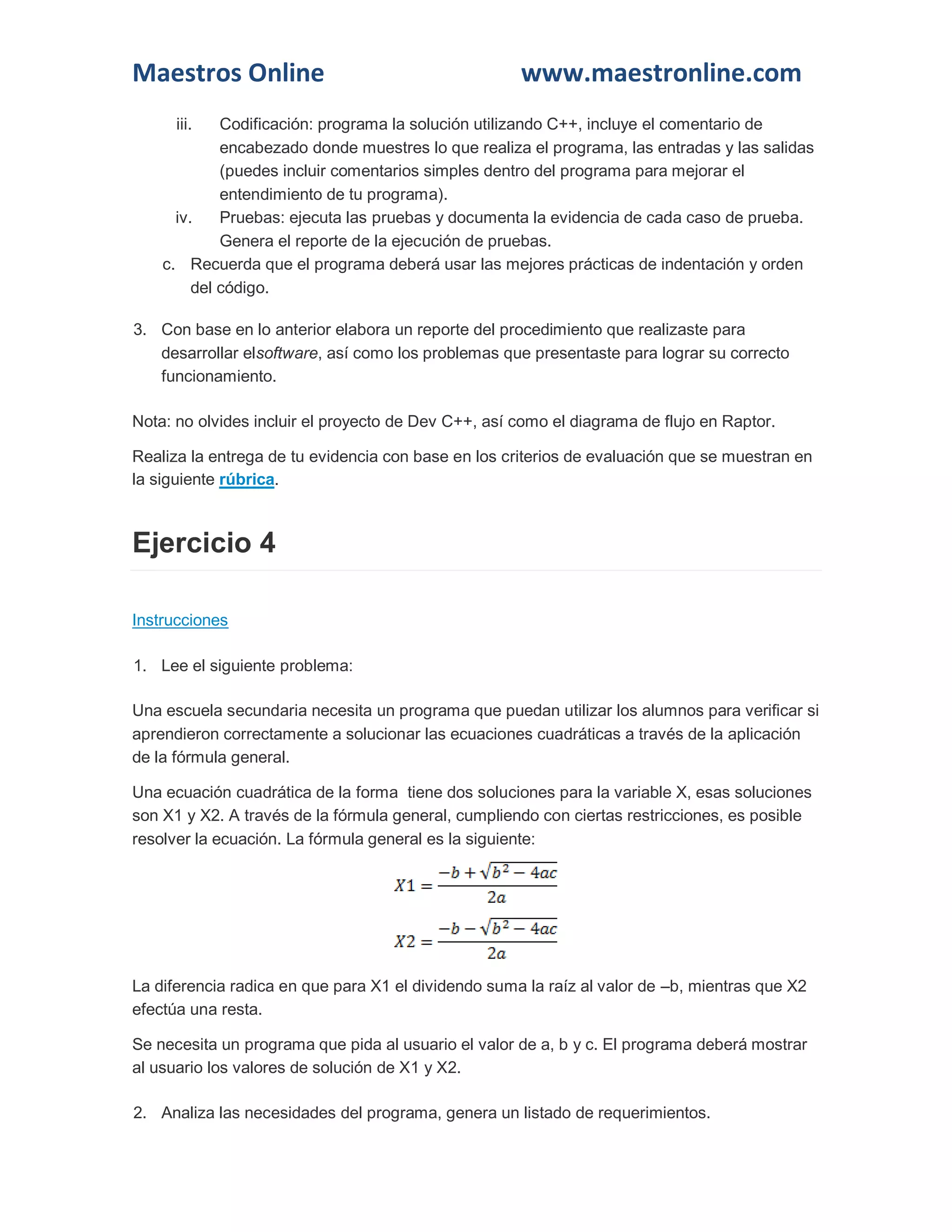 Maestros Online www.maestronline.com 
iii. Codificación: programa la solución utilizando C++, incluye el comentario de encabezado donde muestres lo que realiza el programa, las entradas y las salidas (puedes incluir comentarios simples dentro del programa para mejorar el entendimiento de tu programa). 
iv. Pruebas: ejecuta las pruebas y documenta la evidencia de cada caso de prueba. Genera el reporte de la ejecución de pruebas. 
c. Recuerda que el programa deberá usar las mejores prácticas de indentación y orden del código. 
3. Con base en lo anterior elabora un reporte del procedimiento que realizaste para desarrollar elsoftware, así como los problemas que presentaste para lograr su correcto funcionamiento. 
Nota: no olvides incluir el proyecto de Dev C++, así como el diagrama de flujo en Raptor. 
Realiza la entrega de tu evidencia con base en los criterios de evaluación que se muestran en la siguiente rúbrica. Ejercicio 4 Instrucciones 1. Lee el siguiente problema: Una escuela secundaria necesita un programa que puedan utilizar los alumnos para verificar si aprendieron correctamente a solucionar las ecuaciones cuadráticas a través de la aplicación de la fórmula general. Una ecuación cuadrática de la forma tiene dos soluciones para la variable X, esas soluciones son X1 y X2. A través de la fórmula general, cumpliendo con ciertas restricciones, es posible resolver la ecuación. La fórmula general es la siguiente: La diferencia radica en que para X1 el dividendo suma la raíz al valor de –b, mientras que X2 efectúa una resta. Se necesita un programa que pida al usuario el valor de a, b y c. El programa deberá mostrar al usuario los valores de solución de X1 y X2. 2. Analiza las necesidades del programa, genera un listado de requerimientos.  