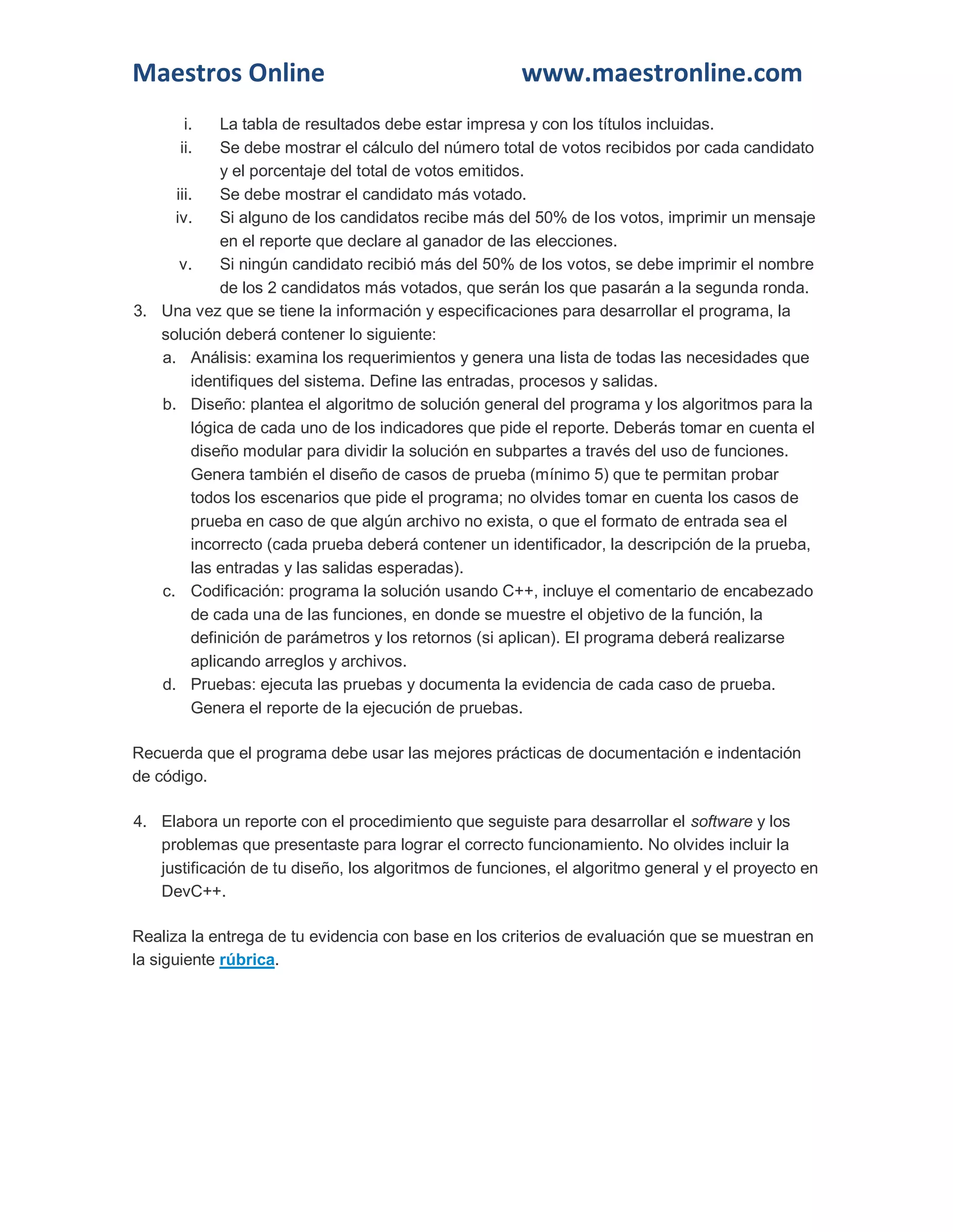 Maestros Online www.maestronline.com 
i. La tabla de resultados debe estar impresa y con los títulos incluidas. 
ii. Se debe mostrar el cálculo del número total de votos recibidos por cada candidato y el porcentaje del total de votos emitidos. 
iii. Se debe mostrar el candidato más votado. 
iv. Si alguno de los candidatos recibe más del 50% de los votos, imprimir un mensaje en el reporte que declare al ganador de las elecciones. 
v. Si ningún candidato recibió más del 50% de los votos, se debe imprimir el nombre de los 2 candidatos más votados, que serán los que pasarán a la segunda ronda. 
3. Una vez que se tiene la información y especificaciones para desarrollar el programa, la solución deberá contener lo siguiente: 
a. Análisis: examina los requerimientos y genera una lista de todas las necesidades que identifiques del sistema. Define las entradas, procesos y salidas. 
b. Diseño: plantea el algoritmo de solución general del programa y los algoritmos para la lógica de cada uno de los indicadores que pide el reporte. Deberás tomar en cuenta el diseño modular para dividir la solución en subpartes a través del uso de funciones. Genera también el diseño de casos de prueba (mínimo 5) que te permitan probar todos los escenarios que pide el programa; no olvides tomar en cuenta los casos de prueba en caso de que algún archivo no exista, o que el formato de entrada sea el incorrecto (cada prueba deberá contener un identificador, la descripción de la prueba, las entradas y las salidas esperadas). 
c. Codificación: programa la solución usando C++, incluye el comentario de encabezado de cada una de las funciones, en donde se muestre el objetivo de la función, la definición de parámetros y los retornos (si aplican). El programa deberá realizarse aplicando arreglos y archivos. 
d. Pruebas: ejecuta las pruebas y documenta la evidencia de cada caso de prueba. Genera el reporte de la ejecución de pruebas. 
Recuerda que el programa debe usar las mejores prácticas de documentación e indentación de código. 
4. Elabora un reporte con el procedimiento que seguiste para desarrollar el software y los problemas que presentaste para lograr el correcto funcionamiento. No olvides incluir la justificación de tu diseño, los algoritmos de funciones, el algoritmo general y el proyecto en DevC++. 
Realiza la entrega de tu evidencia con base en los criterios de evaluación que se muestran en la siguiente rúbrica. 
