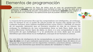 Elementos de programación
 Variables.
 A continuación veremos los tipos de datos que se usan en programación para
asignarse a variables, que son palabras que tomarán el valor del tipo de dato que se
les asigne. En la siguiente sección conoceremos el elemento operador para asignar un
tipo de dato a las variables y las operaciones que se pueden realizar con ellos.
 