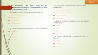  Es momento de que apliques tus
conocimientos adquiridos respondiendo a las
siguientes preguntas.
1. ¿Qué almacenan los tipos de datos numéricos?
 a) Números Correcto
 b) Caracteres
 c) Cadenas
 d) Booleanos
2. ¿Cuál de las siguientes opciones es un tipo carácter?
 a) "juanita"
 b) "c"
 c) 1234
 d) 12.56
3. ¿Qué valores pueden tener los tipos de dato
booleanos?
 a) Verdadero y falso
 b) Números y flotantes
 c) Caracteres
 d) Cadenas
4. ¿Cuál de las siguientes opciones son operadores
matemáticos?
 a) && y ||
 b) +,-,*
 c) <= , ==
 d) =, &&
5. ¿Cuál de las siguientes opciones es un operador
lógico?
 a) &&
 b) >= <
 c) +,-,/
Cierre
 