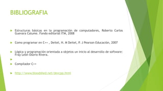 BIBLIOGRAFIA
 Estructuras básicas en la programación de computadores, Roberto Carlos
Guevara Calume. Fondo editorial ITM, 2008
 Como programar en C++ , Deitel, H. M Deitel, P. J Pearson Educación, 2007
 Lógica y programación orientada a objetos un inicio al desarrollo de software:
Fray León Osorio Rivera.

 Compilador C++
 http://www.bloodshed.net/devcpp.html
 